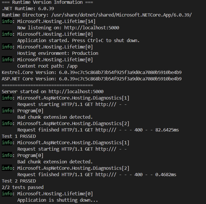 === Runtime Version Information === .NET Runtime: 6.0.39 Runtime Directory: /usr/share/dotnet/shared/Microsoft.NETCore.App/6.0.39/ info: Microsoft.Hosting.Lifetime[14]       Now listening on: http://localhost:5000 info: Microsoft.Hosting.Lifetime       Application started. Press Ctrl+C to shut down. info: Microsoft.Hosting.Lifetime       Hosting environment: Production info: Microsoft.Hosting.Lifetime       Content root path: /app Kestrel.Core Version: 6.0.39+c7c5c868b73b54f925f3a9d0ca7080b5910be4b9 ASP.NET Core Version: 6.0.39+c7c5c868b73b54f925f3a9d0ca7080b5910be4b9 =================================== Server started on http://localhost:5000 info: Microsoft.AspNetCore.Hosting.Diagnostics[1]       Request starting HTTP/1.1 GET http:/// - - info: Program       Bad chunk extension detected. info: Microsoft.AspNetCore.Hosting.Diagnostics[2]       Request finished HTTP/1.1 GET http:/// - - - 400 - - 82.6425ms Test 1 PASSED info: Microsoft.AspNetCore.Hosting.Diagnostics[1]       Request starting HTTP/1.1 GET http:/// - - info: Program       Bad chunk extension detected. info: Microsoft.AspNetCore.Hosting.Diagnostics[2]       Request finished HTTP/1.1 GET http:/// - - - 400 - - 0.4682ms Test 2 PASSED 2/2 tests passed info: Microsoft.Hosting.Lifetime       Application is shutting down...